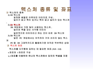 텍스처 종류 및 좌표 텍스처의 종류 1) 1D  텍스처 일차원 배열로 이루어진 이미지로 구성 . 높이가 없고 폭이 있거나 폭이 없고 높이가 있는 텍스처 . 2)  2D  텍스처 3D  게임에서 가장 많이 사용되는 텍스처 . 높이와 폭을 갖는 사각형 이미지 일반적으로 이미지라고 하는 것이 바로  2D  텍스처 3) 3D  텍스처 일반  PC  게임에서는 아직까지 거의 쓰이지 않는 텍스처 PC 용  3D  그래픽카드로 활용하기엔 아직은 역부족인 상태 텍스처 좌표 텍스처를 다각형에 입히는 데 필요한 좌표 ( 0.0 ~ 1.0) s 좌표와  t 좌표로 구성 s, t 좌표를 이용하여 하나의 텍스처에서 임의의 텍셀을 지정 
