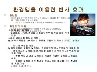 환경맵을 이용한 반사 효과 환경맵 어떠한 물체에 주변 환경이 반사되어 나타나는 효과를 주기 위해서 사용 예 )  크롬 도금된 금속성의 물체 니드포스피드에서 자동차 유리창에 주변환경이 반사되는 것 환경맵의 적용 물체의 주변이 물체로부터 무한대 거리에 있다고 가정하고 ,  주변 환경을 이미지로 구성하여 적용 예 )  그럼  8 – 5, 8 – 6  참조 1.  입방체 텍스처 매핑 입방체맵 – 주변 환경을 상하좌우전후 방향에 대해 각각 이미지로 만든  6 개의 이미지를 하나의 세트 . 1) 2D  텍스처맵은  2D  텍스처 좌표를 이용하여 텍스처 이미지 안에서  하나의 색깔을 지정 . 2)  입방체맵은 물체가 놓여있는 입방체맵의 중심으로부터 바깥쪽 맵 평면까지의  3 차원 방향 벡터 를 표현하기 위해서  3D  텍스처 좌표를 이용 . － 방향 벡터와 면과 교차하는 지점의 색깔이 실제로 지정되는 색깔 . － 어떠한 물체에 주변 환경을 반사시키는 효과를 주는 환경맵을 위한 기능 <  그림  8 – 8  참조  > 