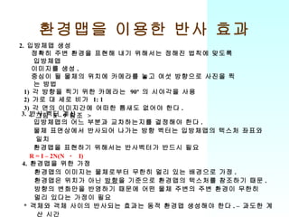 환경맵을 이용한 반사 효과 2.  입방체맵 생성 정확히 주변 환경을 표현해 내기 위해서는 정해진 법칙에 맞도록 입방체맵 이미지를 생성 . 중심이 될 물체의 위치에 카메라를 놓고 여섯 방향으로 사진을 찍는 방법 1)  각 방향을 찍기 위한 카메라는  90º  의 시야각을 사용 2)  가로 대 세로 비가  1: 1 3)  각 면의 이미지간에 어떠한 틈새도 없어야 한다 . <  그림  8 – 9  참조  > 3.  반사 벡터 계산 입방체맵의 어느 부분과 교차하는지를 결정해야 한다 . 물체 표면상에서 반사되어 나가는 방향 벡터는 입방체맵의 텍스처 좌표와 일치 환경맵을 표현하기 위해서는 반사벡터가 반드시 필요 R = I – 2N(N  ㆍ  I) 4.  환경맵을 위한 가정 환경맵의 이미지는 물체로부터 무한히 멀리 있는 배경으로 가정 . 환경맵은 위치가 아닌  방향 을 기준으로 환경맵의 텍스처를 참조하기 때문 . 방향의 변화만을 반영하기 때문에 어떤 물체 주변의 주변 환경이 무한히 멀리 있다는 가정이 필요 *  객체와 객체 사이의 반사되는 효과는 동적 환경맵 생성해야 한다 . –  과도한 계산 시간 