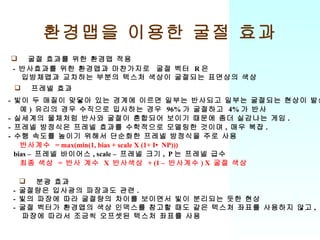 환경맵을 이용한 굴절 효과 굴절 효과를 위한 환경맵 적용 -  반사효과를 위한 환경맵과 마찬가지로  굴절 벡터  R 은 입방체맵과 교차하는 부분의 텍스처 색상이 굴절되는 표면상의 색상 프레넬 효과 -  빛이 두 매질이 맞닿아 있는 경계에 이르면 일부는 반사되고 일부는 굴절되는 현상이 발생 예 )  유리의 경우 수직으로 입사하는 경우  96% 가 굴절하고  4% 가 반사 -  실세계의 물체처럼 반사와 굴절이 혼합되어 보이기 때문에 좀더 실감나는 게임 . -  프레넬 방정식은 프레넬 효과를 수학적으로 모델링한 것이며 ,  매우 복잡 . -  수행 속도를 높이기 위해서 단순화한 프레넬 방정식을 주로 사용 반사계수  = max(min(1, bias + scale X (1+ I •  NP))) bias –  프레넬 바이어스 , scale –  프레넬 크기 ,  P 는 프레넬 급수 최종 색상  =  반사 계수  X  반사색상  + (1 –  반사계수 ) X  굴절 색상 분광 효과 -  굴절량은 입사광의 파장과도 관련 . -  빛의 파장에 따라 굴절량의 차이를 보이면서 빛이 분리되는 듯한 현상 -  굴절 벡터가 환경맵의 색상 인덱스를 참고할 때도 같은 텍스처 좌표를 사용하지 않고 , 파장에 따라서 조금씩 오프셋된 텍스처 좌표를 사용 