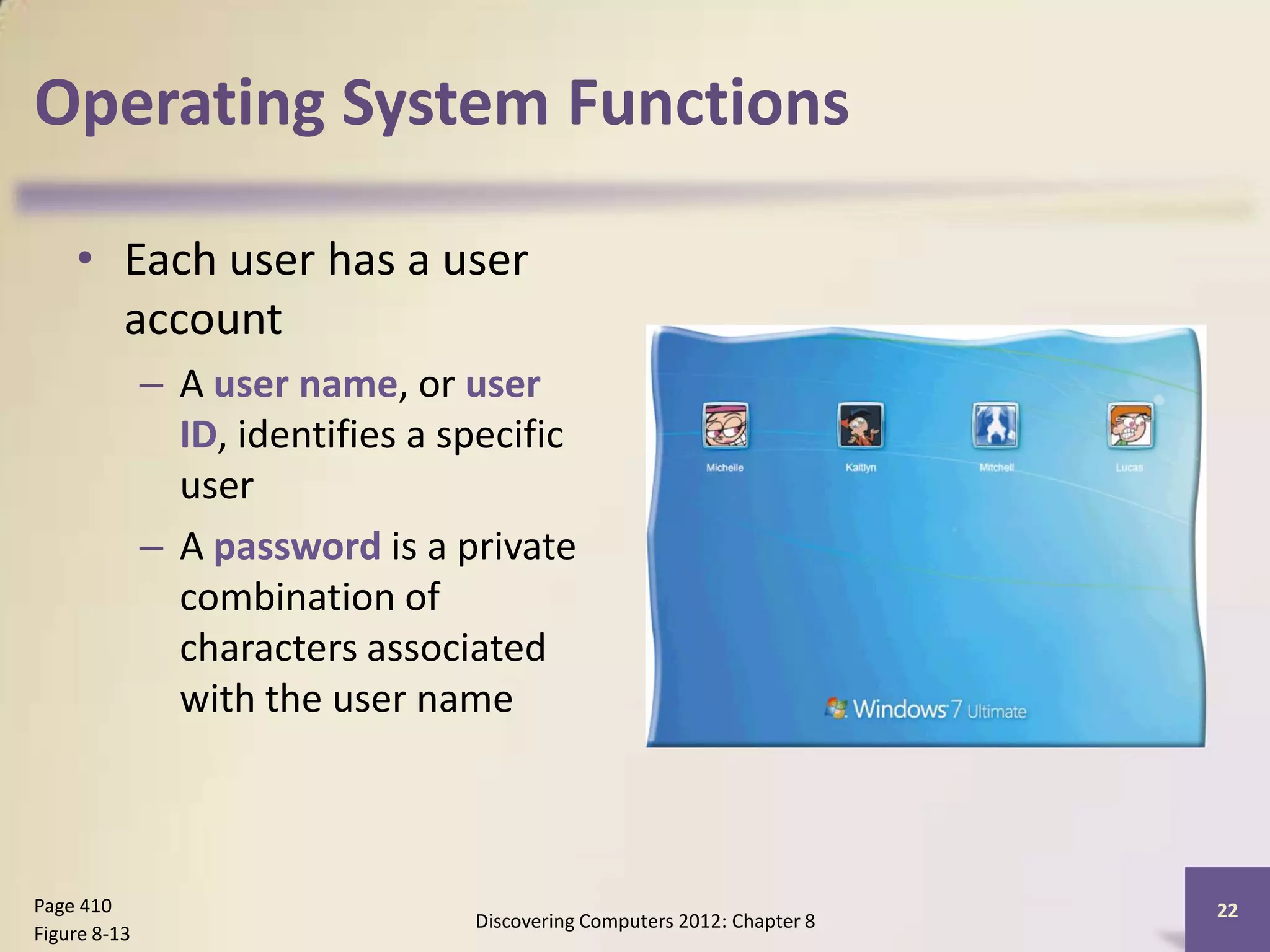 Operating System Functions

    • Each user has a user
      account
              – A user name, or user
                ID, identifies a specific
                user
              – A password is a private
                combination of
                characters associated
                with the user name



Page 410                                                                  22
                                  Discovering Computers 2012: Chapter 8
Figure 8-13
 