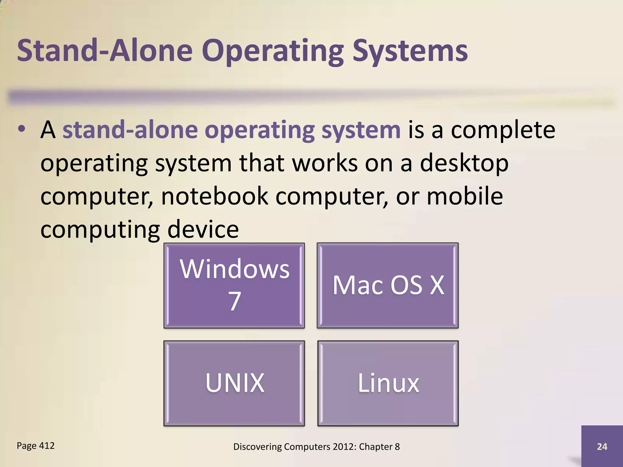 Stand-Alone Operating Systems

• A stand-alone operating system is a complete
  operating system that works on a desktop
  computer, notebook computer, or mobile
  computing device
             Windows
                                       Mac OS X
                7

                UNIX                         Linux
Page 412          Discovering Computers 2012: Chapter 8   24
 