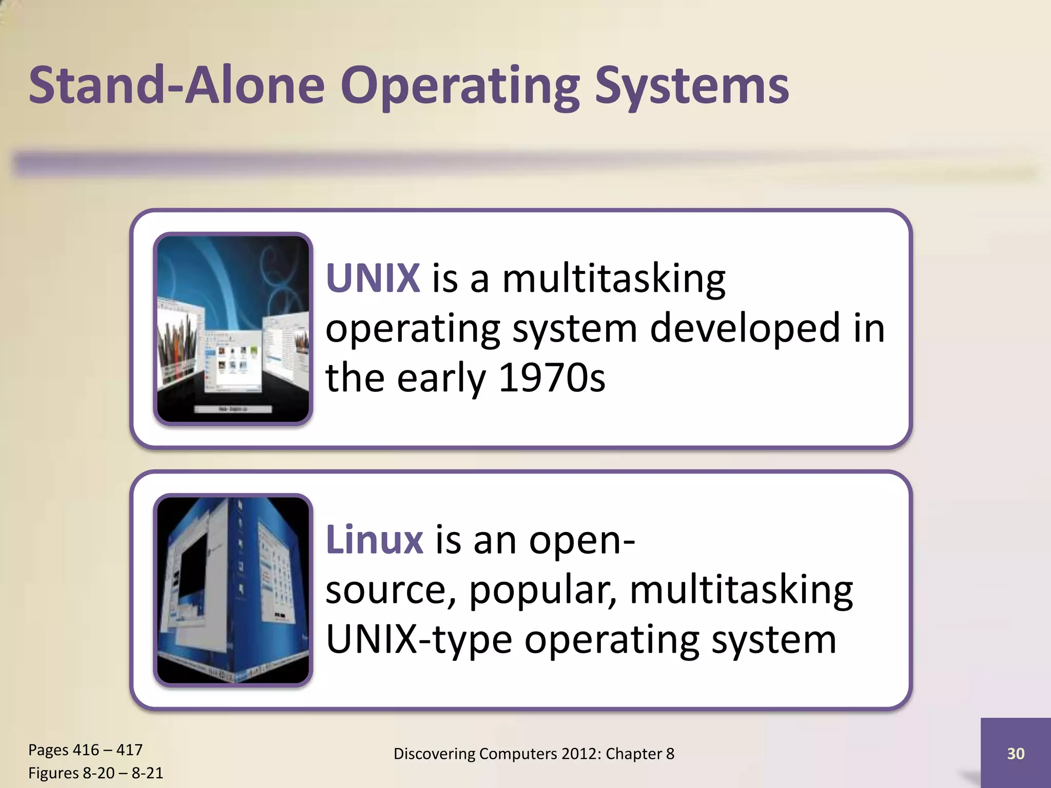 Stand-Alone Operating Systems


                      UNIX is a multitasking
                      operating system developed in
                      the early 1970s


                      Linux is an open-
                      source, popular, multitasking
                      UNIX-type operating system

Pages 416 – 417          Discovering Computers 2012: Chapter 8   30
Figures 8-20 – 8-21
 