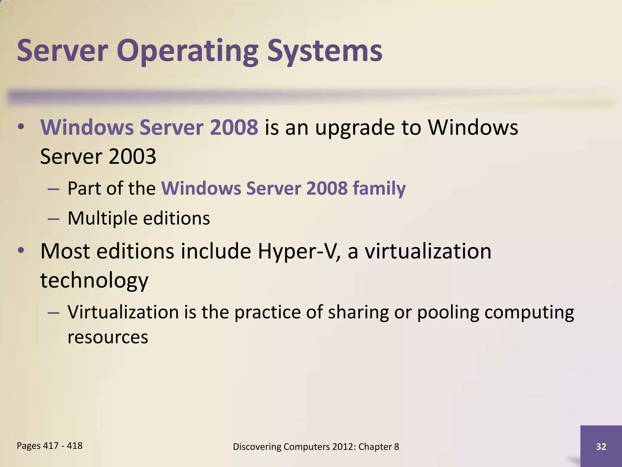 Server Operating Systems

• Windows Server 2008 is an upgrade to Windows
  Server 2003
       – Part of the Windows Server 2008 family
       – Multiple editions
• Most editions include Hyper-V, a virtualization
  technology
       – Virtualization is the practice of sharing or pooling computing
         resources




Pages 417 - 418              Discovering Computers 2012: Chapter 8        32
 