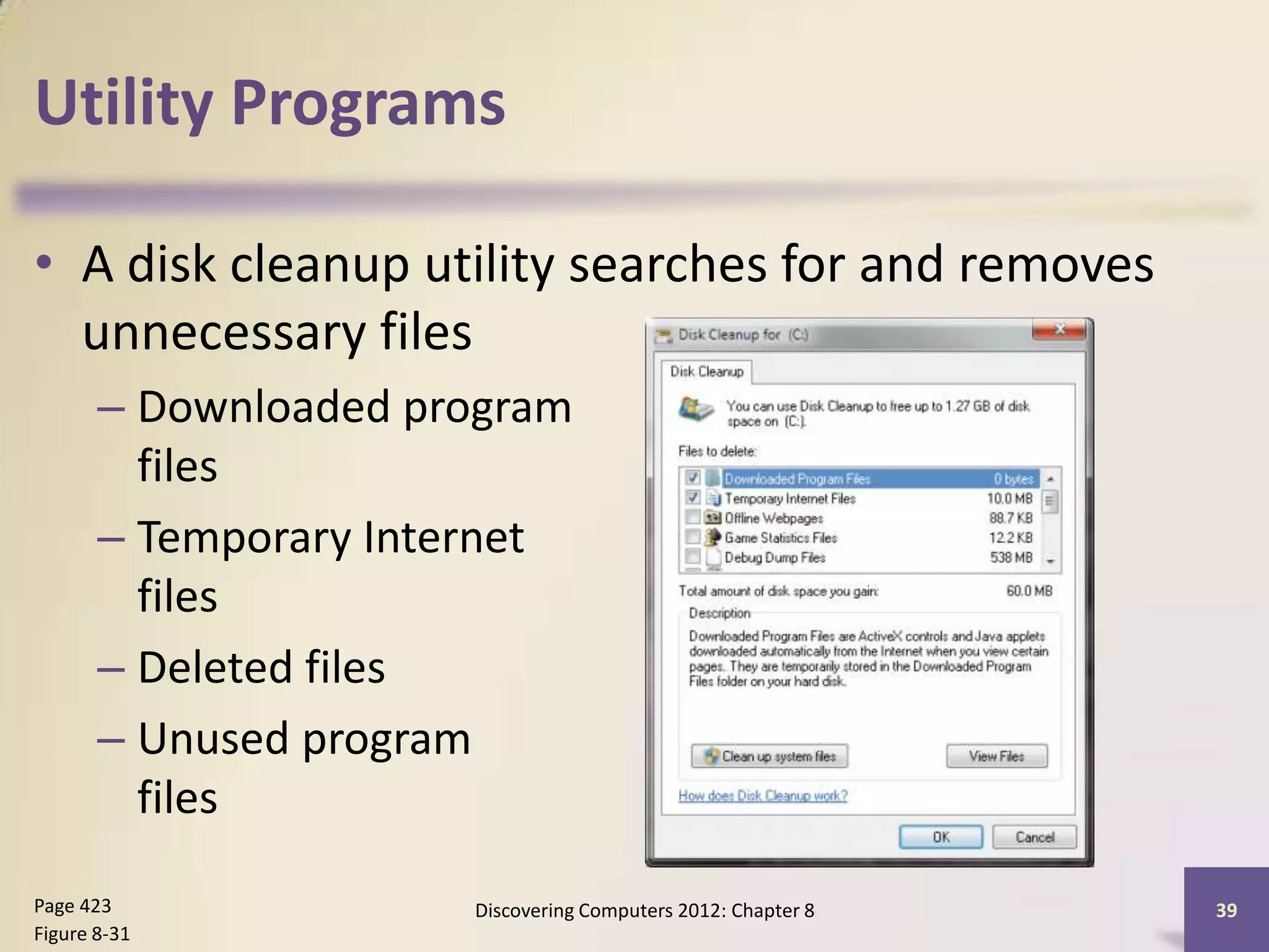Utility Programs

• A disk cleanup utility searches for and removes
  unnecessary files
       – Downloaded program
         files
       – Temporary Internet
         files
       – Deleted files
       – Unused program
         files

Page 423              Discovering Computers 2012: Chapter 8   39
Figure 8-31
 