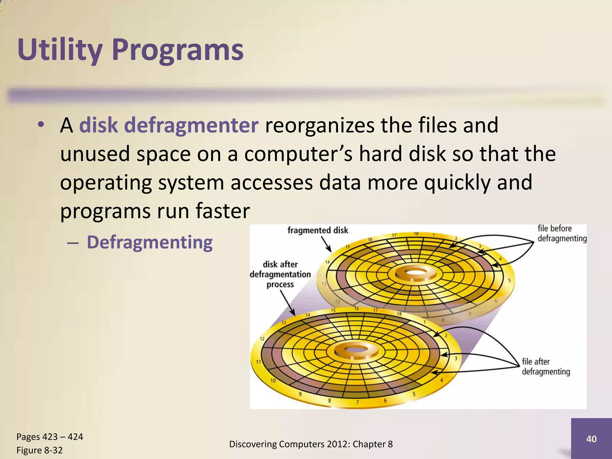 Utility Programs

    • A disk defragmenter reorganizes the files and
      unused space on a computer’s hard disk so that the
      operating system accesses data more quickly and
      programs run faster
           – Defragmenting




Pages 423 – 424                                                      40
                             Discovering Computers 2012: Chapter 8
Figure 8-32
 