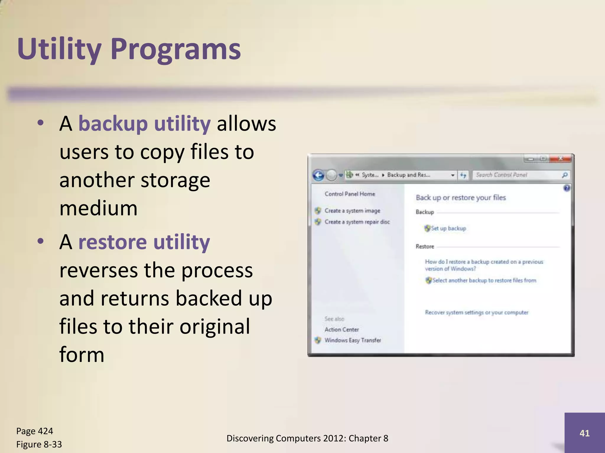 Utility Programs

    • A backup utility allows
      users to copy files to
      another storage
      medium
    • A restore utility
      reverses the process
      and returns backed up
      files to their original
      form


Page 424                                                       41
                       Discovering Computers 2012: Chapter 8
Figure 8-33
 