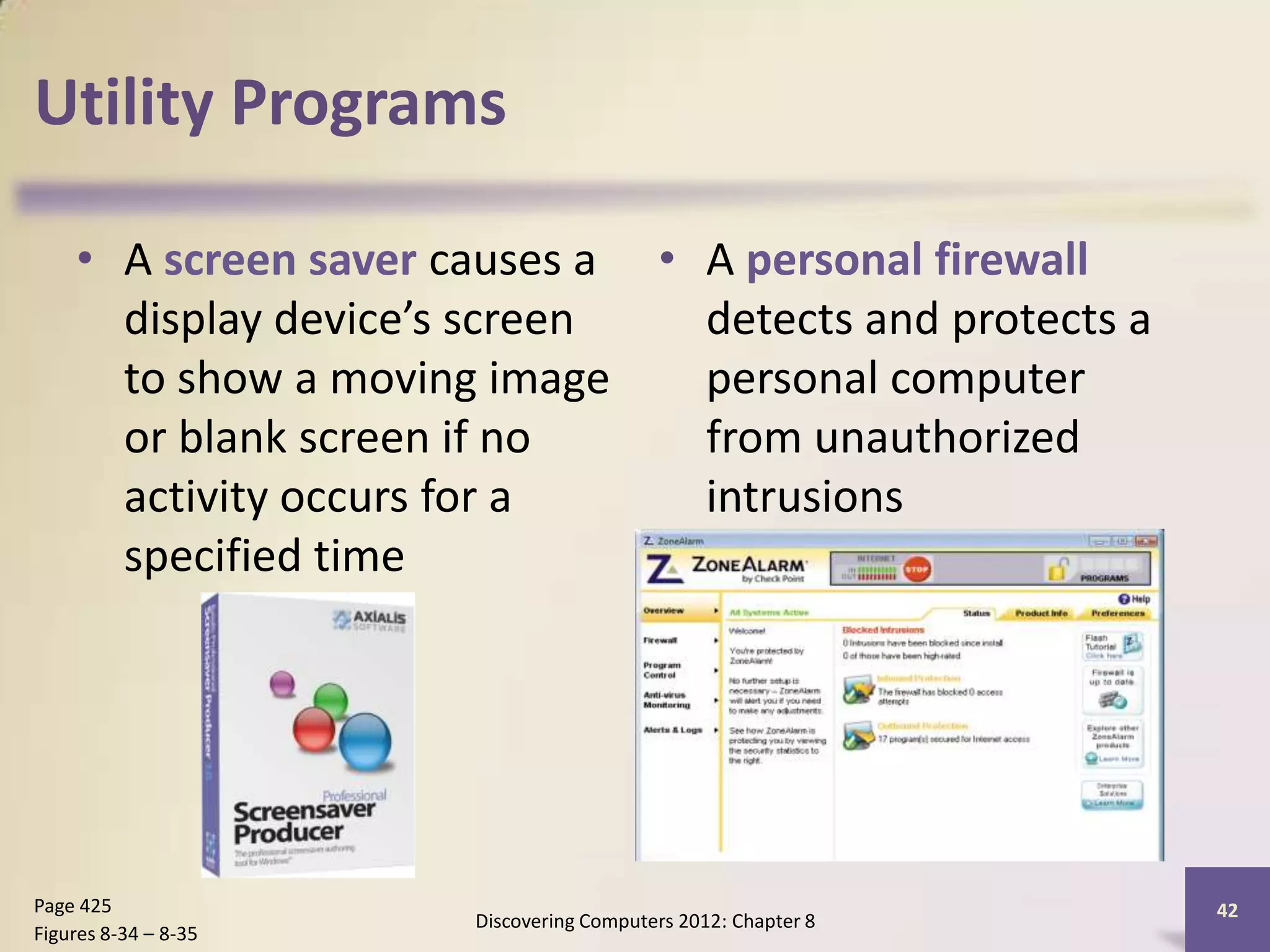 Utility Programs

    • A screen saver causes a • A personal firewall
      display device’s screen   detects and protects a
      to show a moving image    personal computer
      or blank screen if no     from unauthorized
      activity occurs for a     intrusions
      specified time




Page 425                                                      42
                      Discovering Computers 2012: Chapter 8
Figures 8-34 – 8-35
 