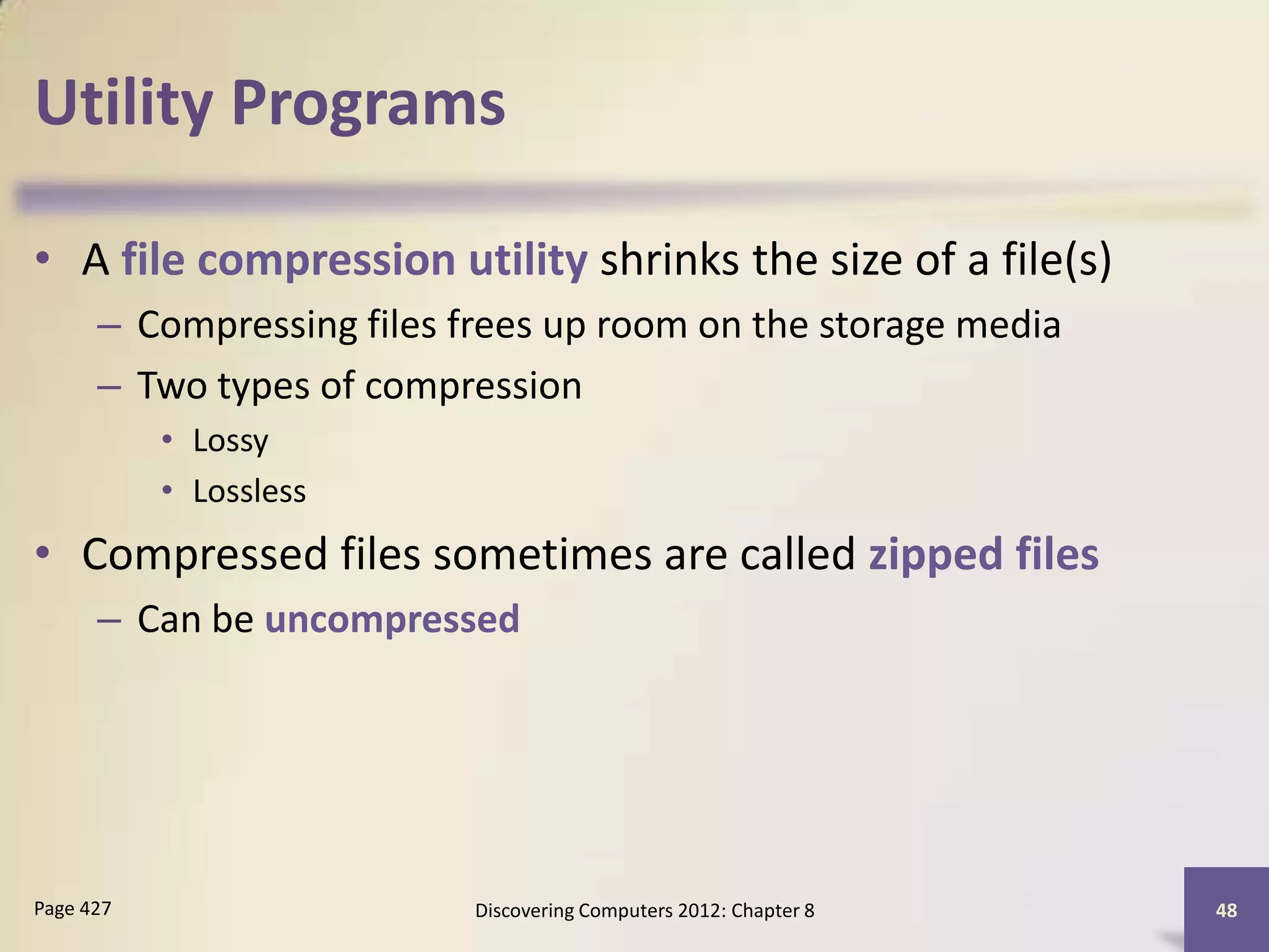 Utility Programs

• A file compression utility shrinks the size of a file(s)
      – Compressing files frees up room on the storage media
      – Two types of compression
           • Lossy
           • Lossless
• Compressed files sometimes are called zipped files
      – Can be uncompressed




Page 427                   Discovering Computers 2012: Chapter 8   48
 