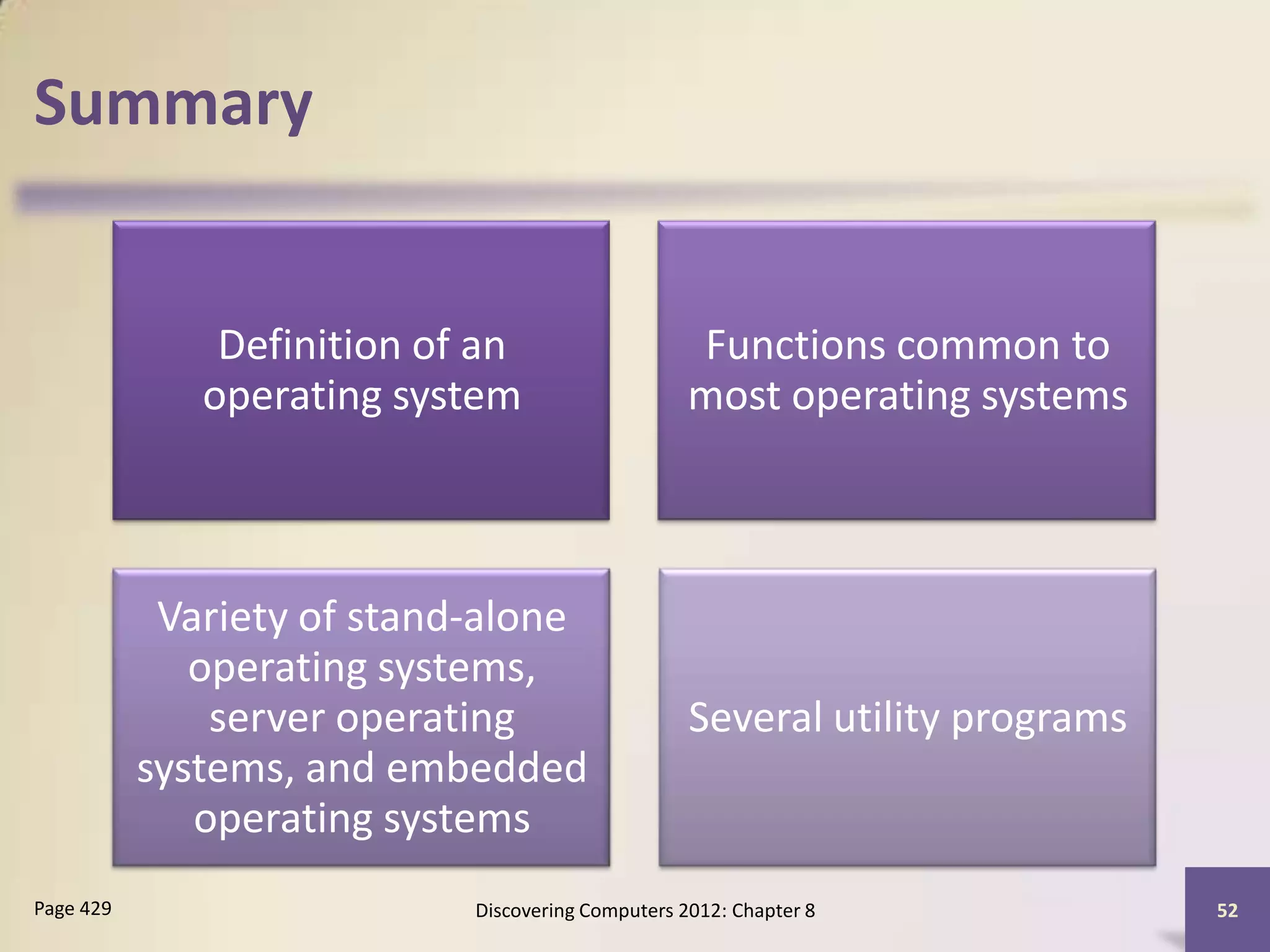 Summary


               Definition of an                    Functions common to
              operating system                     most operating systems



            Variety of stand-alone
              operating systems,
               server operating                    Several utility programs
           systems, and embedded
              operating systems
Page 429                    Discovering Computers 2012: Chapter 8             52
 