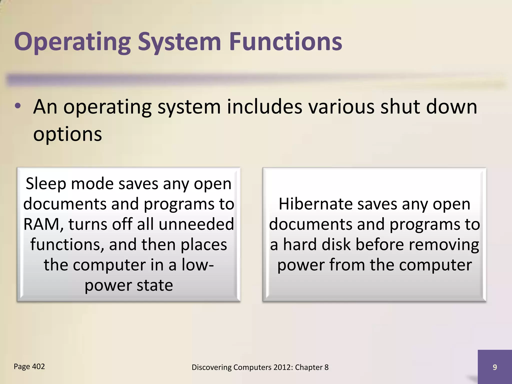 Operating System Functions

• An operating system includes various shut down
  options

  Sleep mode saves any open
  documents and programs to                 Hibernate saves any open
  RAM, turns off all unneeded              documents and programs to
   functions, and then places              a hard disk before removing
     the computer in a low-                 power from the computer
          power state



Page 402               Discovering Computers 2012: Chapter 8             9
 