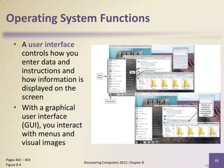 Operating System Functions

    • A user interface
      controls how you
      enter data and
      instructions and
      how information is
      displayed on the
      screen
    • With a graphical
      user interface
      (GUI), you interact
      with menus and
      visual images
Pages 402 – 403                                                     10
                            Discovering Computers 2012: Chapter 8
Figure 8-4
 