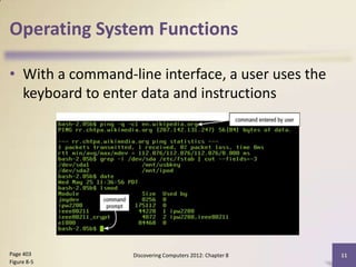 Operating System Functions

• With a command-line interface, a user uses the
  keyboard to enter data and instructions




Page 403          Discovering Computers 2012: Chapter 8   11
Figure 8-5
 
