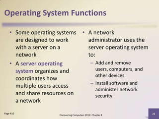 Operating System Functions

    • Some operating systems • A network
      are designed to work     administrator uses the
      with a server on a       server operating system
      network                  to:
    • A server operating        – Add and remove
      system organizes and         users, computers, and
                                   other devices
      coordinates how
                                – Install software and
      multiple users access
                                   administer network
      and share resources on       security
      a network
Page 410                                                      21
                      Discovering Computers 2012: Chapter 8
 