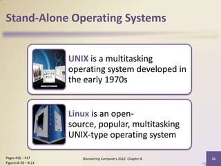 Stand-Alone Operating Systems


                      UNIX is a multitasking
                      operating system developed in
                      the early 1970s


                      Linux is an open-
                      source, popular, multitasking
                      UNIX-type operating system

Pages 416 – 417          Discovering Computers 2012: Chapter 8   30
Figures 8-20 – 8-21
 