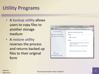Utility Programs

    • A backup utility allows
      users to copy files to
      another storage
      medium
    • A restore utility
      reverses the process
      and returns backed up
      files to their original
      form


Page 424                                                       41
                       Discovering Computers 2012: Chapter 8
Figure 8-33
 