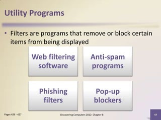 Utility Programs

• Filters are programs that remove or block certain
  items from being displayed

                  Web filtering                    Anti-spam
                   software                        programs


                    Phishing                          Pop-up
                     filters                          blockers
Pages 426 - 427           Discovering Computers 2012: Chapter 8   47
 