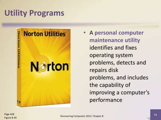 Utility Programs

                                 • A personal computer
                                   maintenance utility
                                   identifies and fixes
                                   operating system
                                   problems, detects and
                                   repairs disk
                                   problems, and includes
                                   the capability of
                                   improving a computer’s
                                   performance

Page 428                                                    51
              Discovering Computers 2012: Chapter 8
Figure 8-40
 