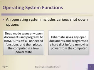 Operating System Functions

• An operating system includes various shut down
  options

  Sleep mode saves any open
  documents and programs to                 Hibernate saves any open
  RAM, turns off all unneeded              documents and programs to
   functions, and then places              a hard disk before removing
     the computer in a low-                 power from the computer
          power state



Page 402               Discovering Computers 2012: Chapter 8             9
 