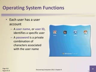 Operating System Functions

    • Each user has a user
      account
              – A user name, or user ID,
                identifies a specific user
              – A password is a private
                combination of
                characters associated
                with the user name




Page 410                                                                  22
                                  Discovering Computers 2012: Chapter 8
Figure 8-13
 