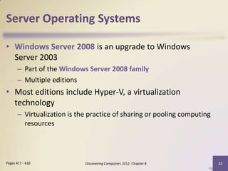 Server Operating Systems

• Windows Server 2008 is an upgrade to Windows
  Server 2003
       – Part of the Windows Server 2008 family
       – Multiple editions
• Most editions include Hyper-V, a virtualization
  technology
       – Virtualization is the practice of sharing or pooling computing
         resources




Pages 417 - 418              Discovering Computers 2012: Chapter 8        32
 
