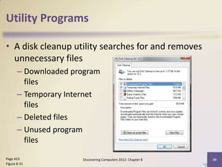 Utility Programs

• A disk cleanup utility searches for and removes
  unnecessary files
       – Downloaded program
         files
       – Temporary Internet
         files
       – Deleted files
       – Unused program
         files

Page 423              Discovering Computers 2012: Chapter 8   39
Figure 8-31
 