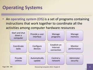Operating Systems

• An operating system (OS) is a set of programs containing
  instructions that work together to coordinate all the
  activities among computer hardware resources
              Start and shut
                               Provide a user               Manage          Manage
                 down a
                                 interface                 programs         memory
                computer

                                                          Establish an
                  Coordinate     Configure                                   Monitor
                                                            Internet
                    tasks         devices                                  performance
                                                          connection


                   Provide     Automatically               Control a       Administer
                   utilities      update                   network          security

Pages 398 - 399                    Discovering Computers 2012: Chapter 8                 4
 