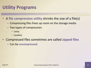Utility Programs

• A file compression utility shrinks the size of a file(s)
      – Compressing files frees up room on the storage media
      – Two types of compression
           • Lossy
           • Lossless
• Compressed files sometimes are called zipped files
      – Can be uncompressed




Page 427                   Discovering Computers 2012: Chapter 8   47
 