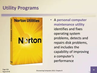 Utility Programs

                                 • A personal computer
                                   maintenance utility
                                   identifies and fixes
                                   operating system
                                   problems, detects and
                                   repairs disk problems,
                                   and includes the
                                   capability of improving
                                   a computer’s
                                   performance

Page 428                                                     50
              Discovering Computers 2012: Chapter 8
Figure 8-40
 