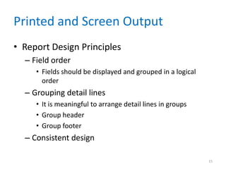 Printed and Screen Output
• Report Design Principles
  – Field order
     • Fields should be displayed and grouped in a logical
       order
  – Grouping detail lines
     • It is meaningful to arrange detail lines in groups
     • Group header
     • Group footer
  – Consistent design

                                                             15
 