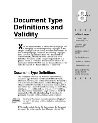 8
                                                                          CHAPTER


 Document Type
 Definitions and                                                         ✦      ✦      ✦        ✦


 Validity                                                                In This Chapter

                                                                         Document Type
                                                                         Definitions (DTDs)



       X
                                                                         Document type
                                                                         declarations
              ML has been described as a meta-markup language, that
              is, a language for describing markup languages. In this
       chapter you begin to learn how to document and describe the       Validation against
       new markup languages you create. Such markup languages            a DTD
       (also known as tag sets) are defined via a document type
       definition (DTD), which is what this chapter is all about.        The list of elements
       Individual documents can be compared against DTDs in a
       process known as validation. If the document matches the          Element declarations
       constraints listed in the DTD, then the document is said to be
       valid. If it doesn’t, the document is said to be invalid.         Comments in DTDs

                                                                         Common DTDs that
 Document Type Definitions                                               can be shared
                                                                         among documents
       The acronym DTD stands for document type definition. A
                                                                         ✦      ✦      ✦        ✦
       document type definition provides a list of the elements,
       attributes, notations, and entities contained in a document, as
       well as their relationships to one another. DTDs specify a set
       of rules for the structure of a document. For example, a DTD
       may dictate that a BOOK element have exactly one ISBN child,
       exactly one TITLE child, and one or more AUTHOR children,
       and it may or may not contain a single SUBTITLE. The DTD
       accomplishes this with a list of markup declarations for
       particular elements, entities, attributes, and notations.

            This chapter focuses on element declarations. Chapters 9,
Cross-
Reference   10, and 11 introduce entities, attributes, and notations,
            respectively.

       DTDs can be included in the file that contains the document
       they describe, or they can be linked from an external URL.
 