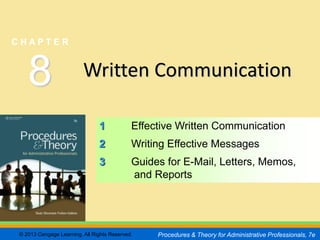 CHAPTER         8
                                                                                                 SLIDE 1


CHAPTER



   8                     Written Communication

                               1            Effective Written Communication
                               2            Writing Effective Messages
                               3            Guides for E-Mail, Letters, Memos,
                                            and Reports




© 2013 Cengage Learning. All Rights Reserved.    Procedures & Theory for Administrative Professionals, 7e
 