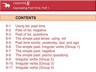 CONTENTS
8-1 Using be: past time
8-2 Past of be: negative
8-3 Past of be: questions
8-4 The simple past tense: using -ed
8-5 Past time words: yesterday, last, and ago
8-6 The simple past: irregular verbs (Group 1)
8-7 The simple past: negative
8-8 The simple past: yes/no questions
8-9 Irregular verbs (Group 2)
8-10 Irregular verbs (Group 3)
8-11 Irregular verbs (Group 4)
 