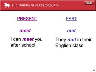 83
PRESENT PAST
meet met
I can meet you
after school.
They met in their
English class.
8-10 IRREGULAR VERBS (GROUP 3)
 