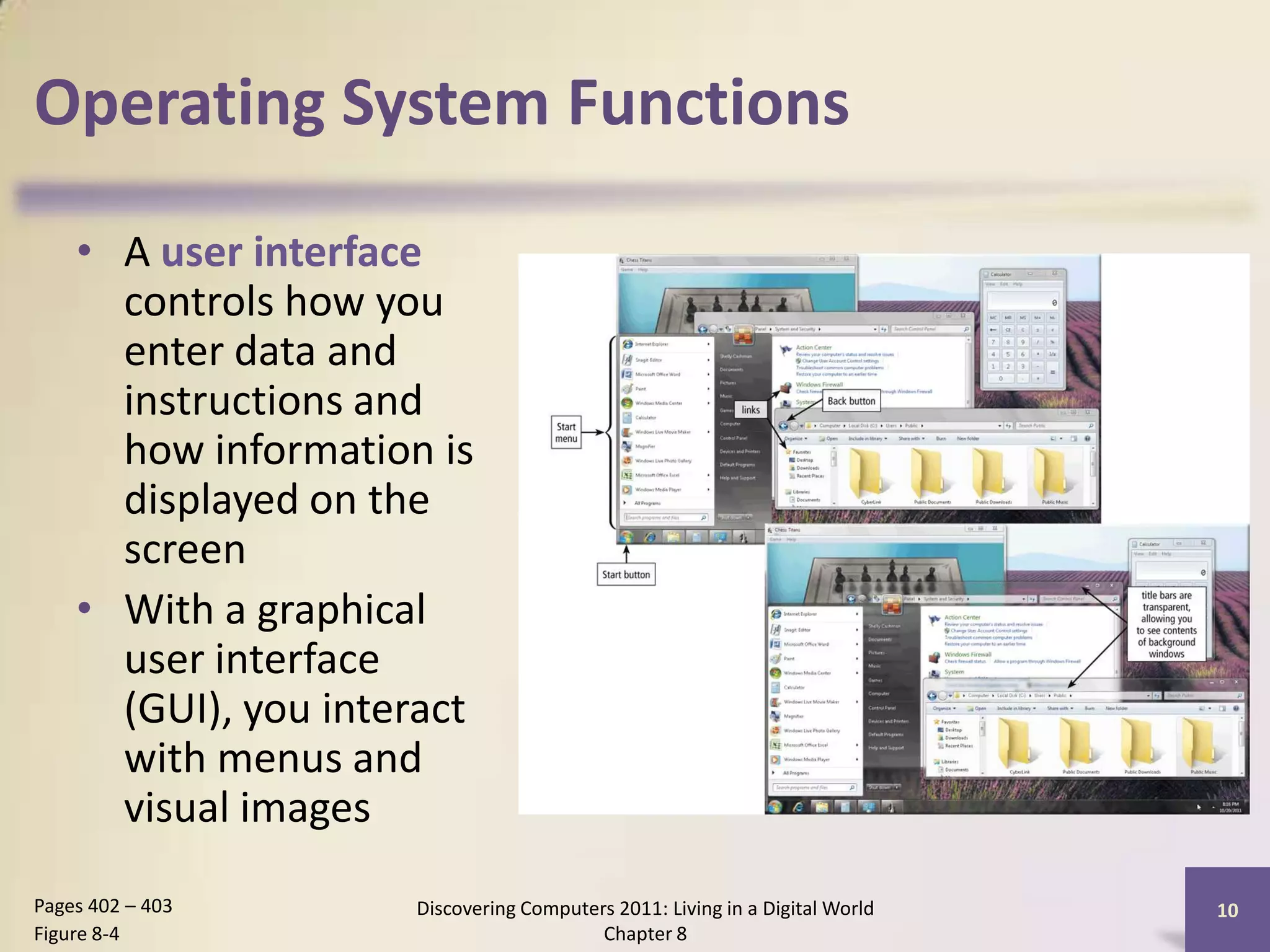 Operating System Functions
• A user interface
controls how you
enter data and
instructions and
how information is
displayed on the
screen
• With a graphical
user interface
(GUI), you interact
with menus and
visual images
Discovering Computers 2011: Living in a Digital World
Chapter 8
10Pages 402 – 403
Figure 8-4
 