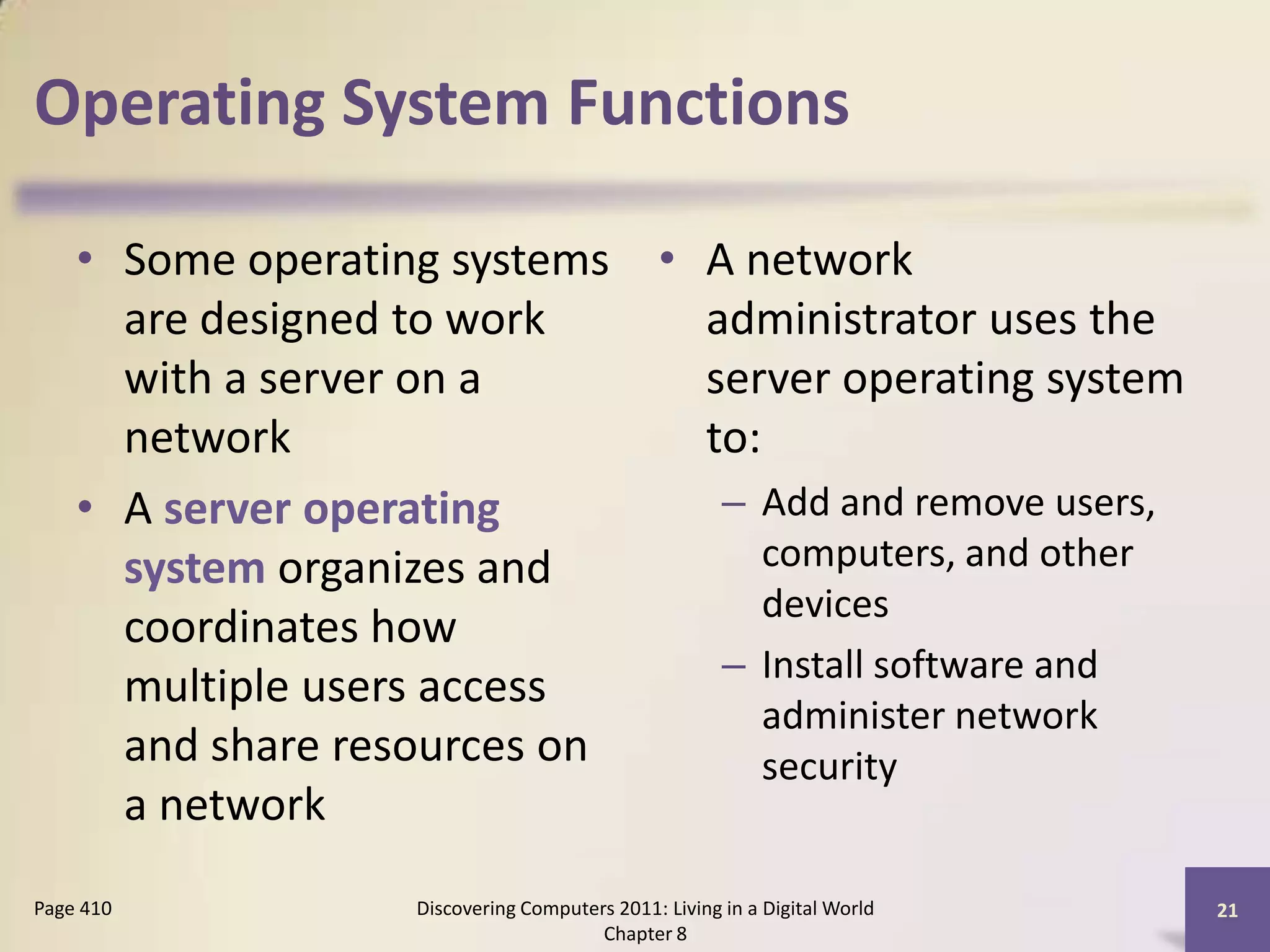 Operating System Functions
• Some operating systems
are designed to work
with a server on a
network
• A server operating
system organizes and
coordinates how
multiple users access
and share resources on
a network
• A network
administrator uses the
server operating system
to:
– Add and remove users,
computers, and other
devices
– Install software and
administer network
security
Discovering Computers 2011: Living in a Digital World
Chapter 8
21Page 410
 