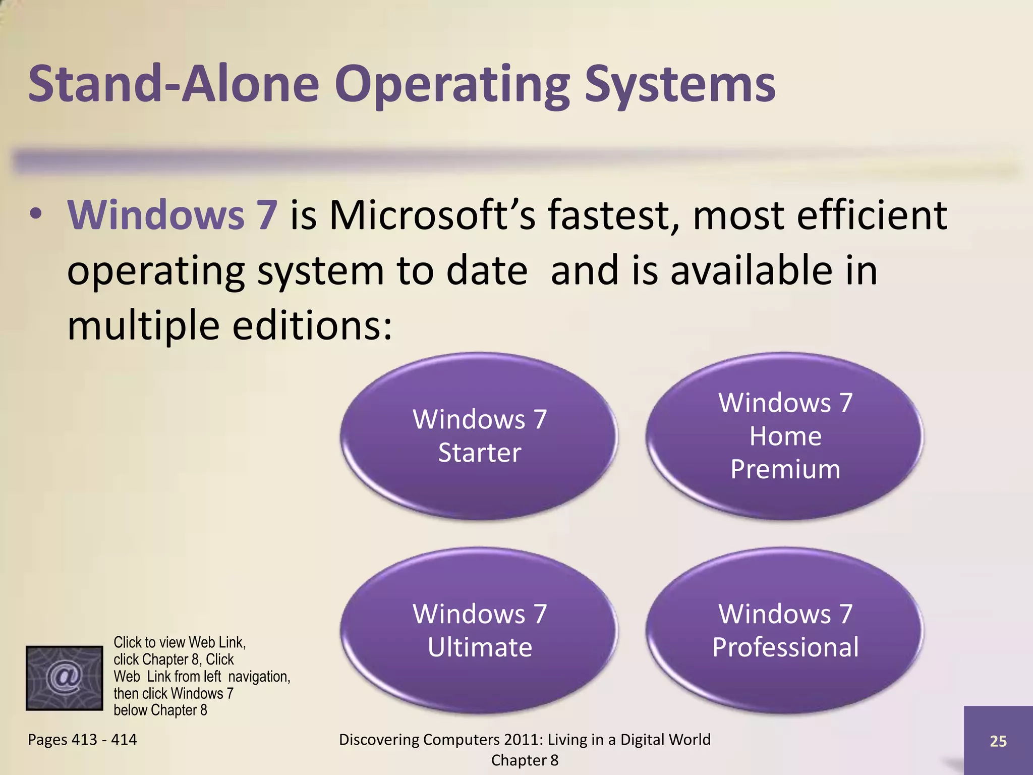 Stand-Alone Operating Systems
• Windows 7 is Microsoft’s fastest, most efficient
operating system to date and is available in
multiple editions:
Discovering Computers 2011: Living in a Digital World
Chapter 8
25Pages 413 - 414
Windows 7
Starter
Windows 7
Home
Premium
Windows 7
Ultimate
Windows 7
ProfessionalClick to view Web Link,
click Chapter 8, Click
Web Link from left navigation,
then click Windows 7
below Chapter 8
 