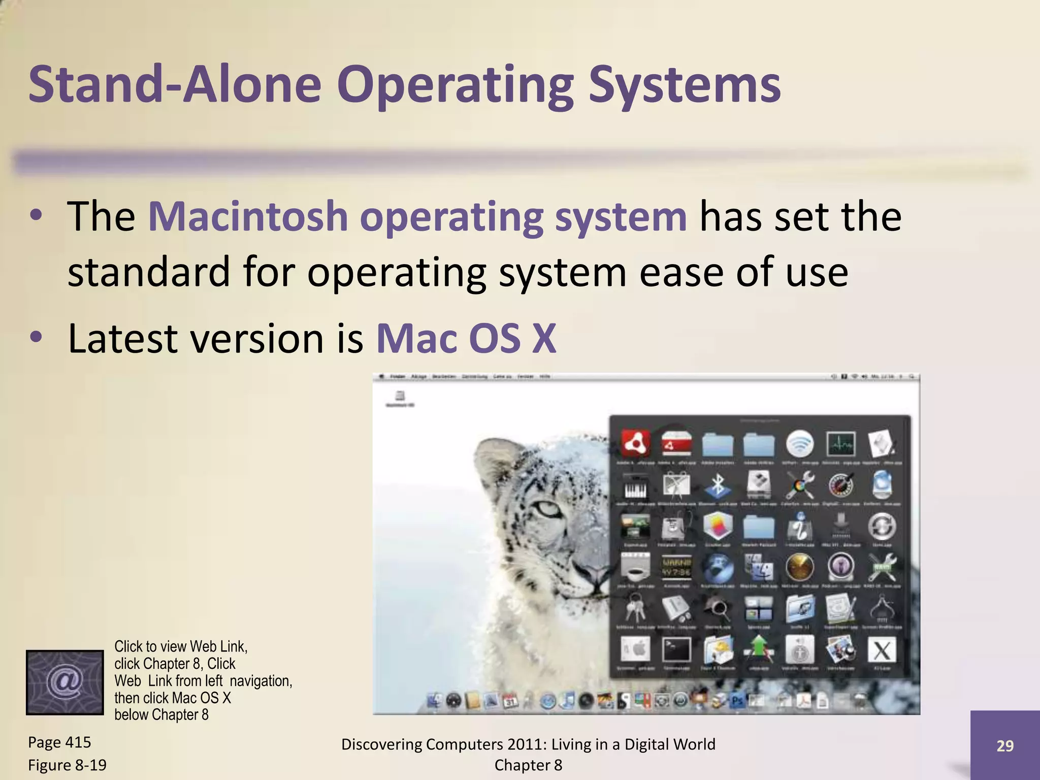Stand-Alone Operating Systems
• The Macintosh operating system has set the
standard for operating system ease of use
• Latest version is Mac OS X
Discovering Computers 2011: Living in a Digital World
Chapter 8
29Page 415
Figure 8-19
Click to view Web Link,
click Chapter 8, Click
Web Link from left navigation,
then click Mac OS X
below Chapter 8
 