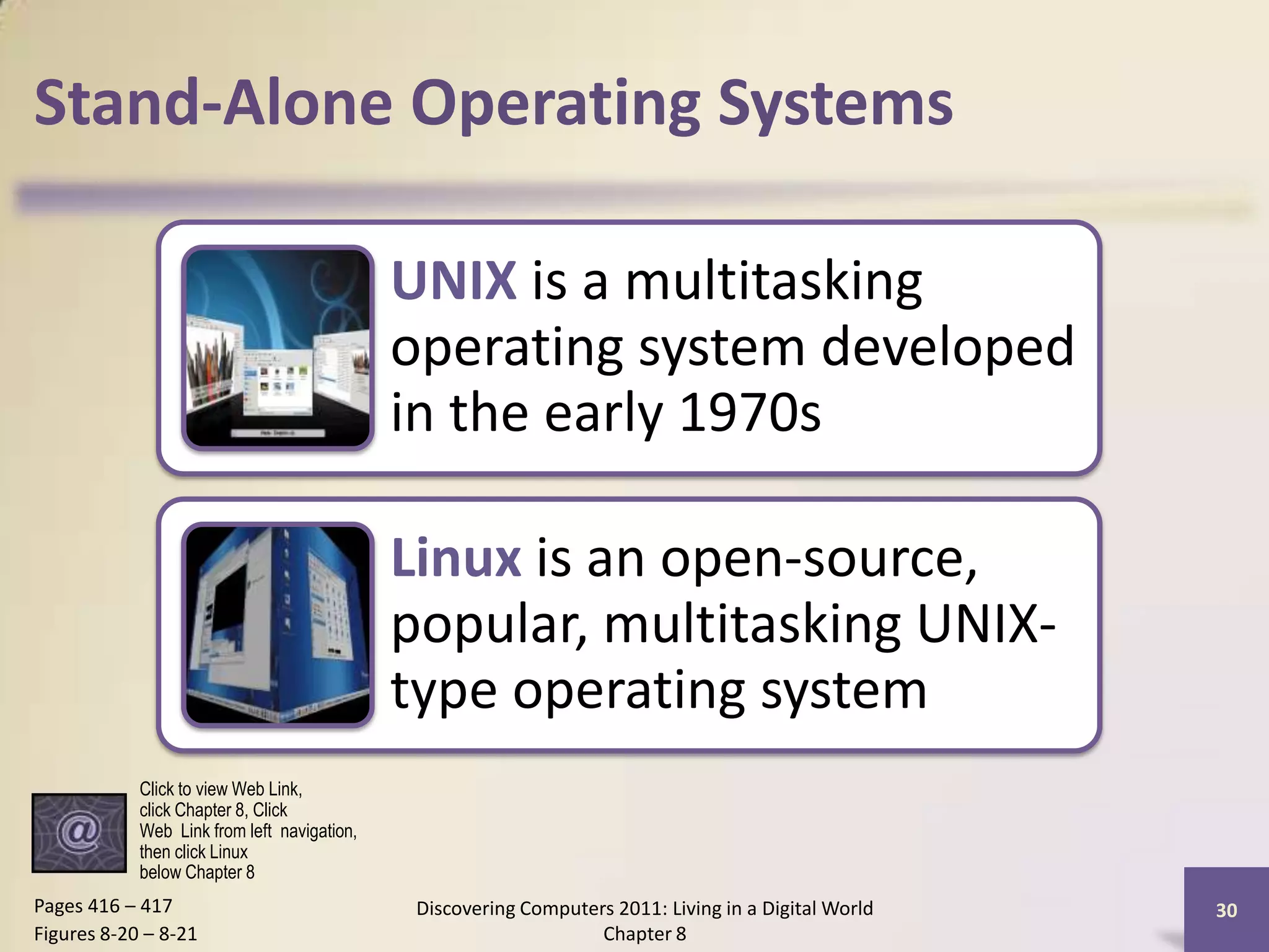 Stand-Alone Operating Systems
UNIX is a multitasking
operating system developed
in the early 1970s
Linux is an open-source,
popular, multitasking UNIX-
type operating system
Discovering Computers 2011: Living in a Digital World
Chapter 8
30Pages 416 – 417
Figures 8-20 – 8-21
Click to view Web Link,
click Chapter 8, Click
Web Link from left navigation,
then click Linux
below Chapter 8
 