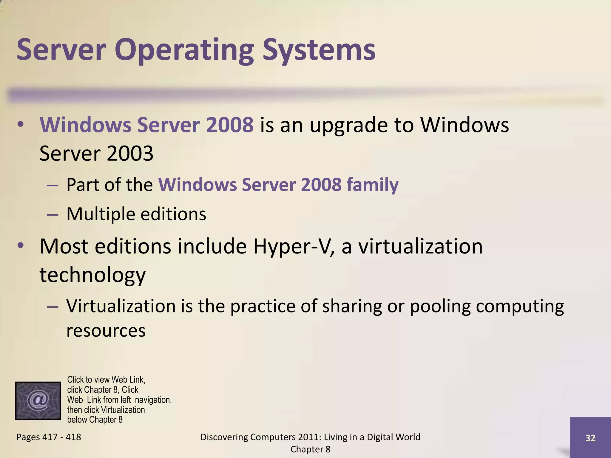 Server Operating Systems
• Windows Server 2008 is an upgrade to Windows
Server 2003
– Part of the Windows Server 2008 family
– Multiple editions
• Most editions include Hyper-V, a virtualization
technology
– Virtualization is the practice of sharing or pooling computing
resources
Discovering Computers 2011: Living in a Digital World
Chapter 8
32Pages 417 - 418
Click to view Web Link,
click Chapter 8, Click
Web Link from left navigation,
then click Virtualization
below Chapter 8
 