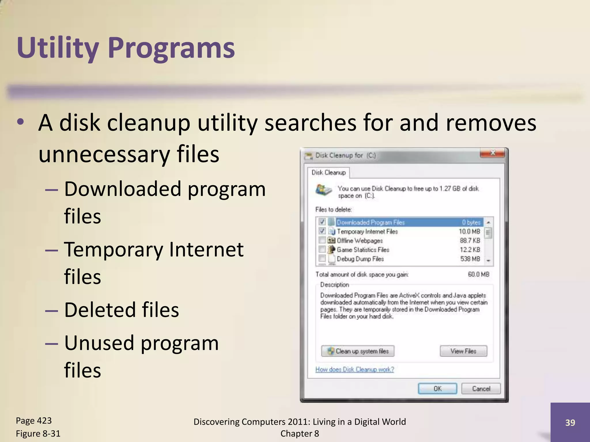 Utility Programs
• A disk cleanup utility searches for and removes
unnecessary files
– Downloaded program
files
– Temporary Internet
files
– Deleted files
– Unused program
files
Discovering Computers 2011: Living in a Digital World
Chapter 8
39Page 423
Figure 8-31
 