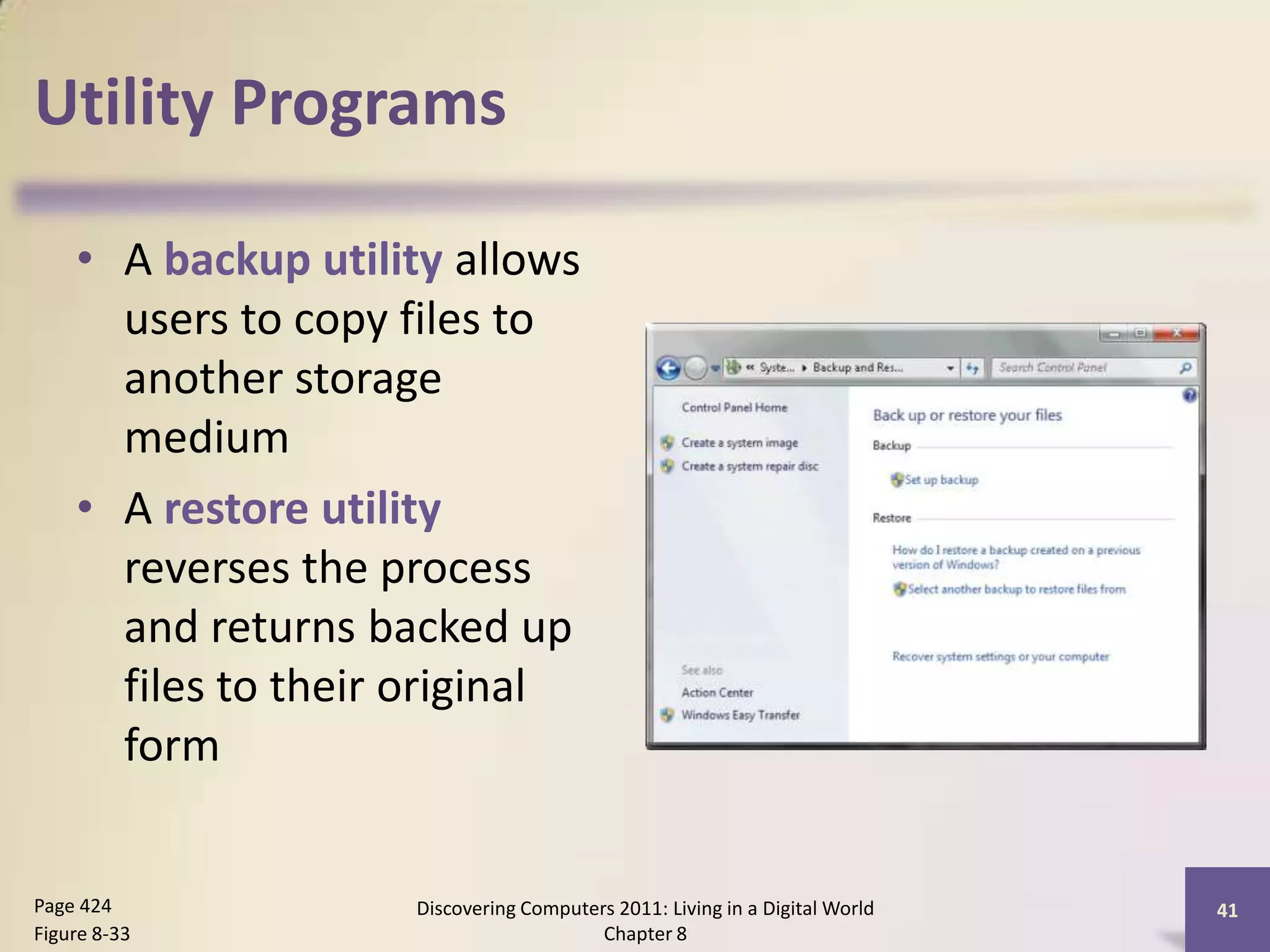 Utility Programs
• A backup utility allows
users to copy files to
another storage
medium
• A restore utility
reverses the process
and returns backed up
files to their original
form
Discovering Computers 2011: Living in a Digital World
Chapter 8
41Page 424
Figure 8-33
 