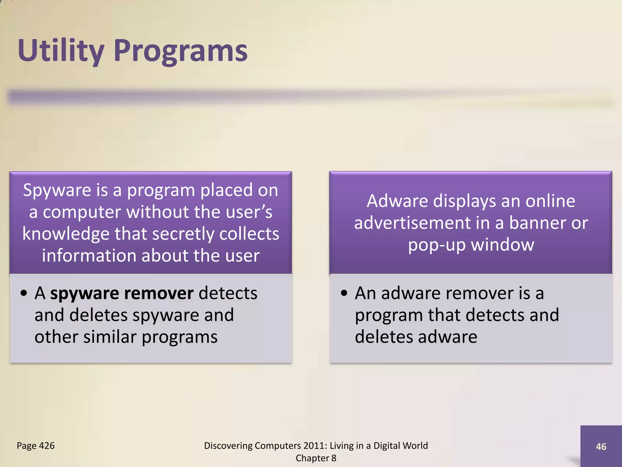 Utility Programs
Spyware is a program placed on
a computer without the user’s
knowledge that secretly collects
information about the user
• A spyware remover detects
and deletes spyware and
other similar programs
Adware displays an online
advertisement in a banner or
pop-up window
• An adware remover is a
program that detects and
deletes adware
Discovering Computers 2011: Living in a Digital World
Chapter 8
46Page 426
 