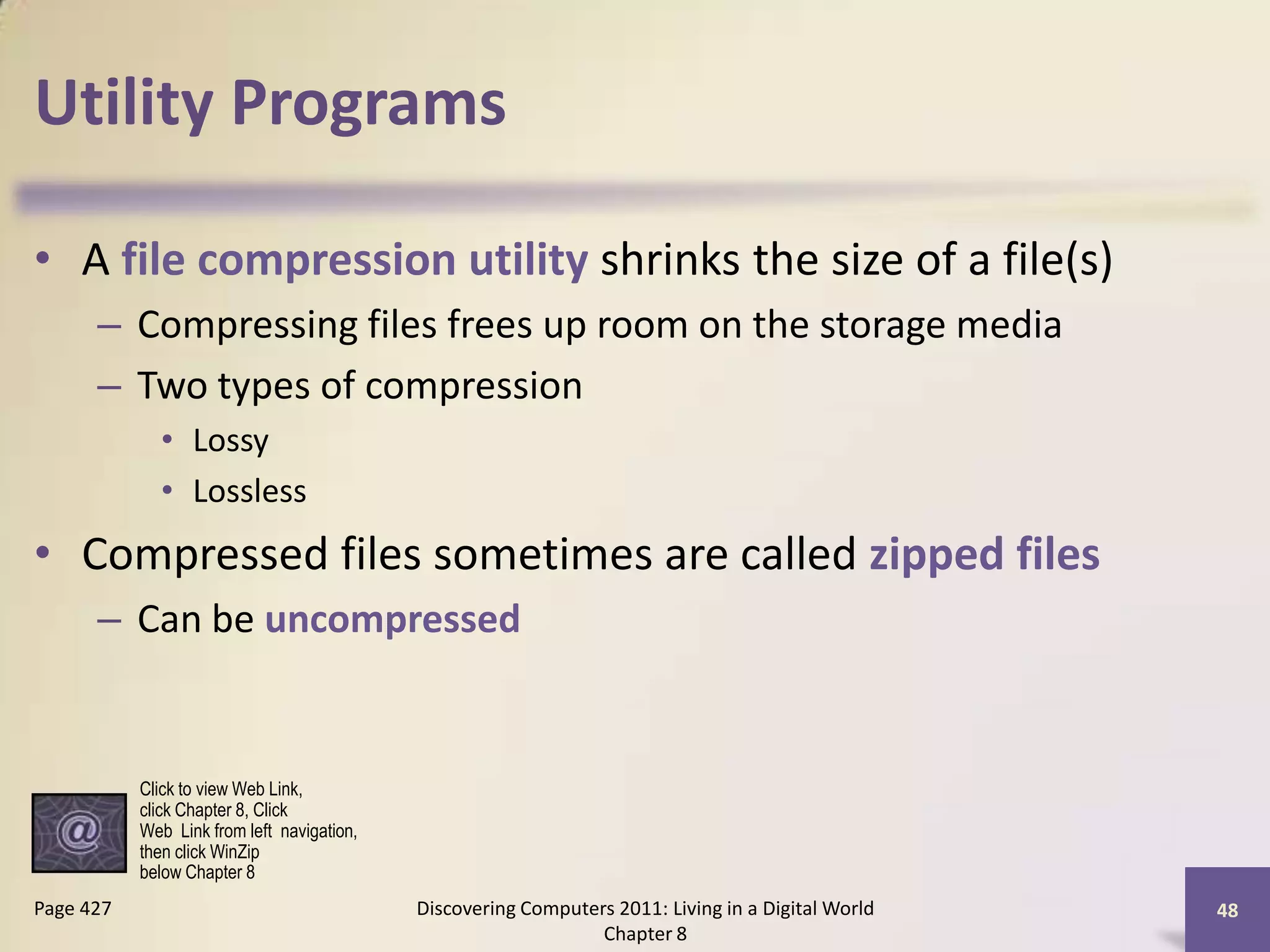 Utility Programs
• A file compression utility shrinks the size of a file(s)
– Compressing files frees up room on the storage media
– Two types of compression
• Lossy
• Lossless
• Compressed files sometimes are called zipped files
– Can be uncompressed
Discovering Computers 2011: Living in a Digital World
Chapter 8
48Page 427
Click to view Web Link,
click Chapter 8, Click
Web Link from left navigation,
then click WinZip
below Chapter 8
 