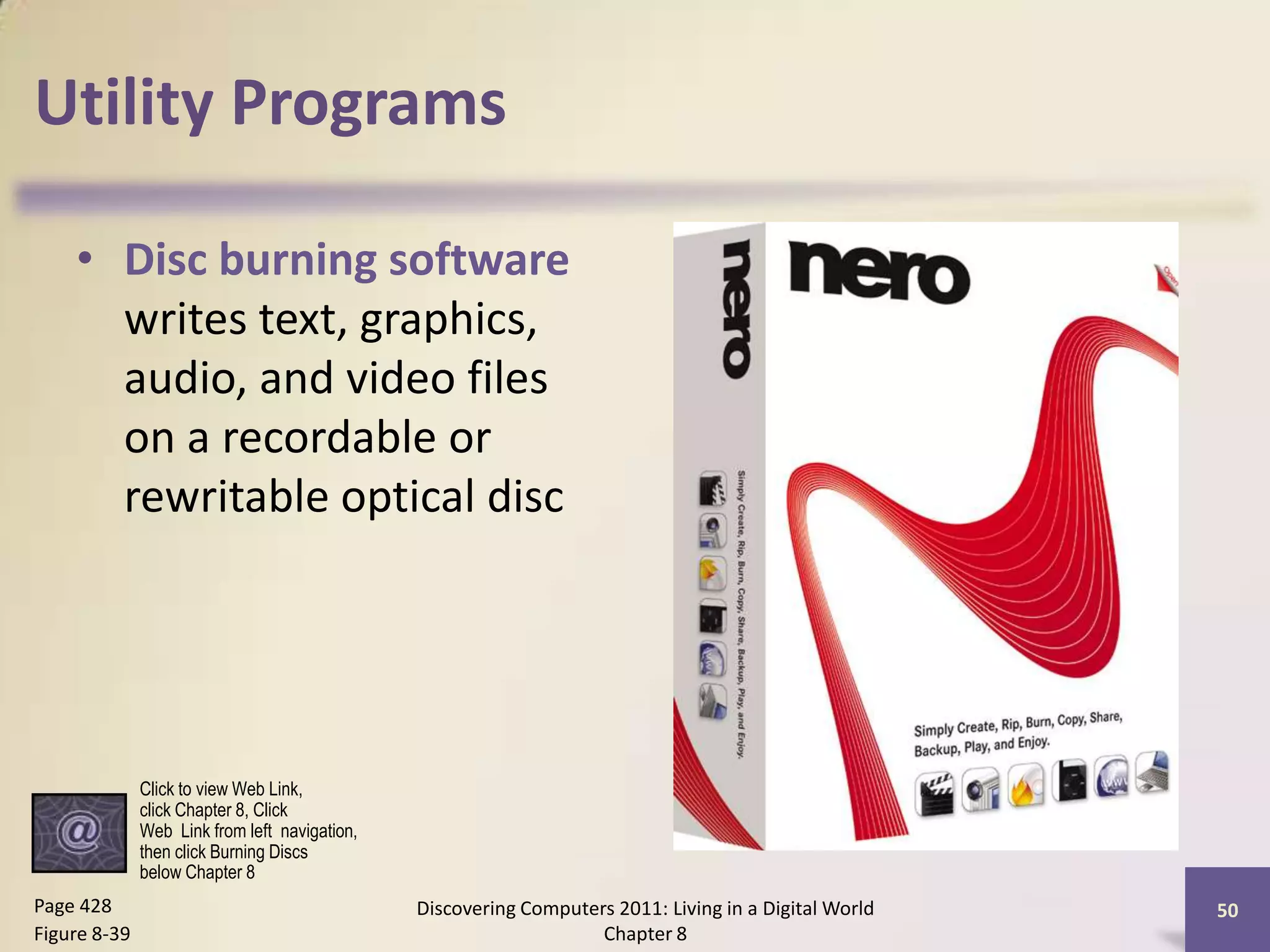 Utility Programs
• Disc burning software
writes text, graphics,
audio, and video files
on a recordable or
rewritable optical disc
Discovering Computers 2011: Living in a Digital World
Chapter 8
50Page 428
Figure 8-39
Click to view Web Link,
click Chapter 8, Click
Web Link from left navigation,
then click Burning Discs
below Chapter 8
 