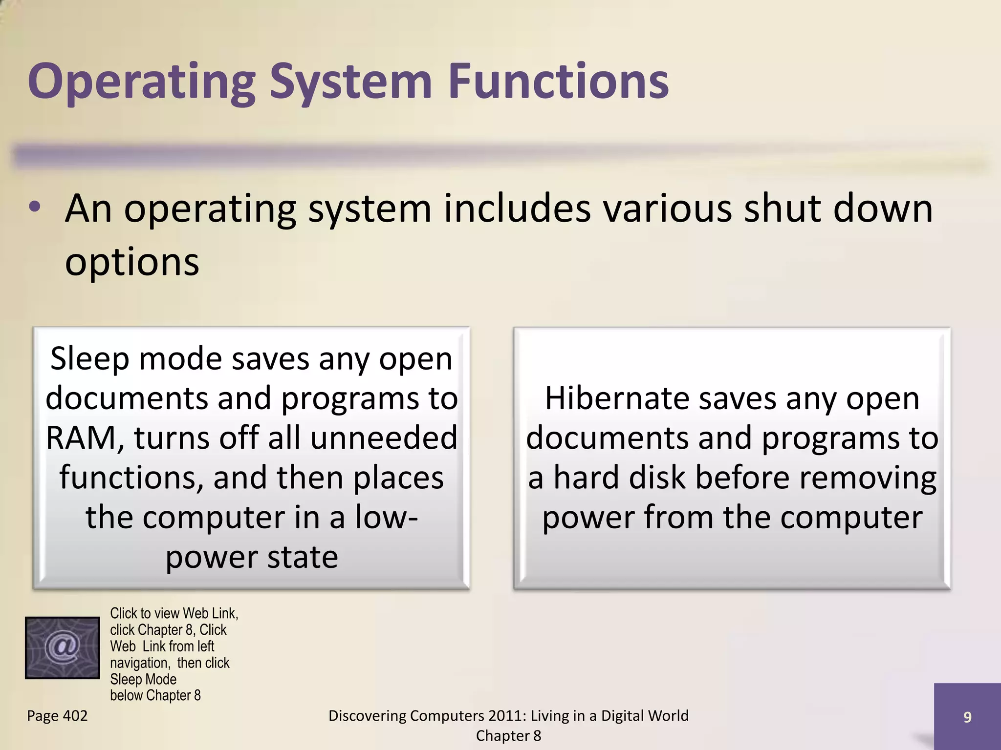 Operating System Functions
• An operating system includes various shut down
options
Discovering Computers 2011: Living in a Digital World
Chapter 8
9Page 402
Sleep mode saves any open
documents and programs to
RAM, turns off all unneeded
functions, and then places
the computer in a low-
power state
Hibernate saves any open
documents and programs to
a hard disk before removing
power from the computer
Click to view Web Link,
click Chapter 8, Click
Web Link from left
navigation, then click
Sleep Mode
below Chapter 8
 