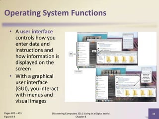 Operating System Functions
• A user interface
controls how you
enter data and
instructions and
how information is
displayed on the
screen
• With a graphical
user interface
(GUI), you interact
with menus and
visual images
Discovering Computers 2011: Living in a Digital World
Chapter 8
10Pages 402 – 403
Figure 8-4
 