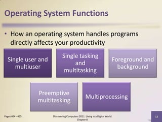 Operating System Functions
• How an operating system handles programs
directly affects your productivity
Discovering Computers 2011: Living in a Digital World
Chapter 8
12Pages 404 - 405
Single user and
multiuser
Single tasking
and
multitasking
Foreground and
background
Preemptive
multitasking
Multiprocessing
 