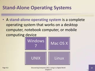 Stand-Alone Operating Systems
• A stand-alone operating system is a complete
operating system that works on a desktop
computer, notebook computer, or mobile
computing device
Discovering Computers 2011: Living in a Digital World
Chapter 8
24Page 412
Windows
7
Mac OS X
UNIX Linux
 