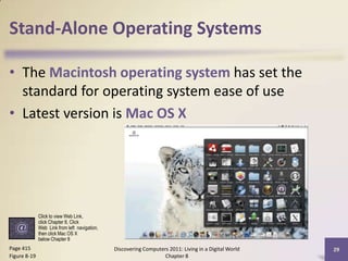 Stand-Alone Operating Systems
• The Macintosh operating system has set the
standard for operating system ease of use
• Latest version is Mac OS X
Discovering Computers 2011: Living in a Digital World
Chapter 8
29Page 415
Figure 8-19
Click to view Web Link,
click Chapter 8, Click
Web Link from left navigation,
then click Mac OS X
below Chapter 8
 